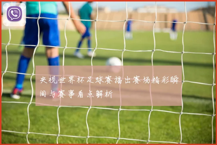 央视世界杯足球赛播出赛场精彩瞬间与赛事看点解析