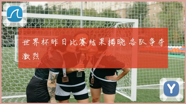 世界杯昨日比赛结果揭晓 各队争夺激烈