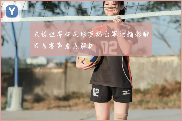 央视世界杯足球赛播出赛场精彩瞬间与赛事看点解析