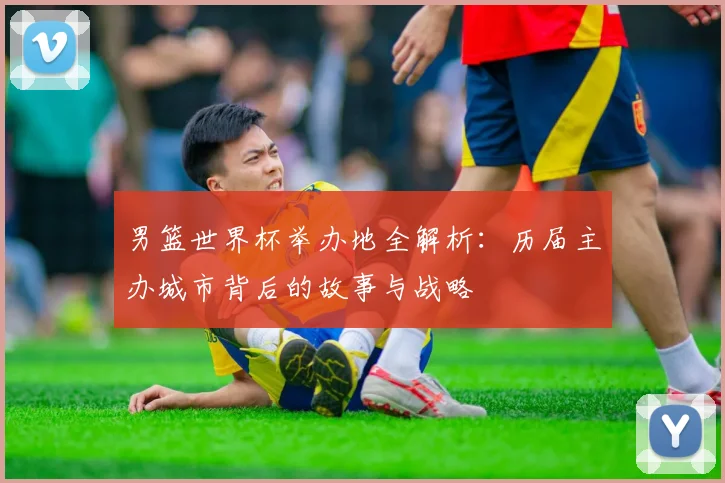 男篮世界杯举办地全解析：历届主办城市背后的故事与战略