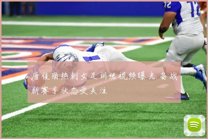 唐佳丽热刺女足训练视频曝光 备战新赛季状态受关注