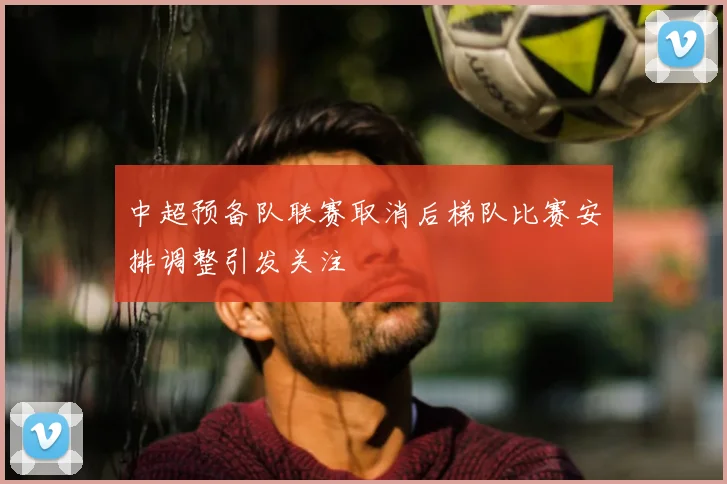 中超预备队联赛取消后梯队比赛安排调整引发关注