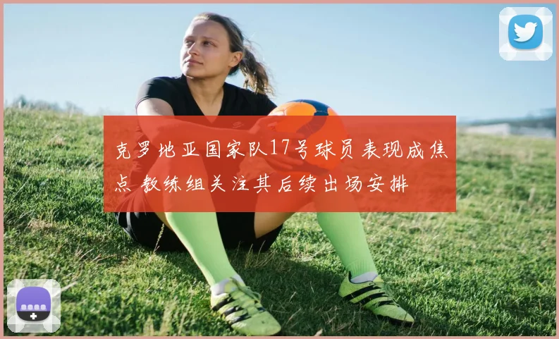 克罗地亚国家队17号球员表现成焦点 教练组关注其后续出场安排