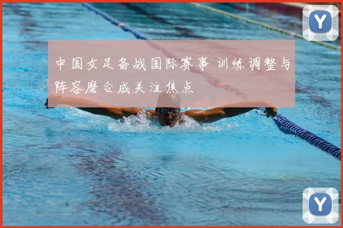 中国女足备战国际赛事 训练调整与阵容磨合成关注焦点
