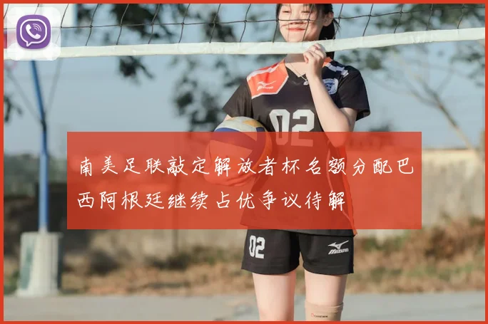 南美足联敲定解放者杯名额分配巴西阿根廷继续占优争议待解