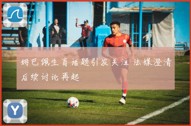 姆巴佩生育话题引发关注 法媒澄清后续讨论再起