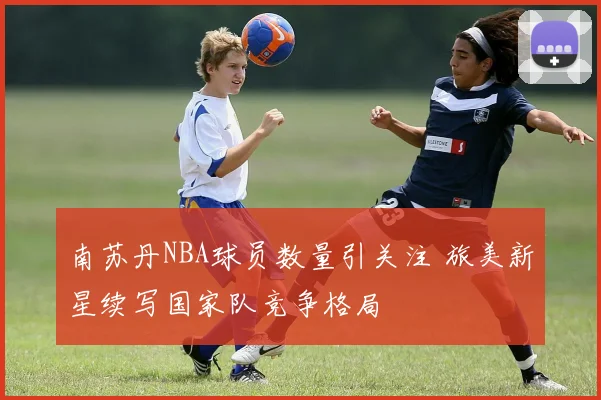 南苏丹NBA球员数量引关注 旅美新星续写国家队竞争格局