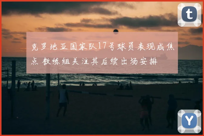 克罗地亚国家队17号球员表现成焦点 教练组关注其后续出场安排