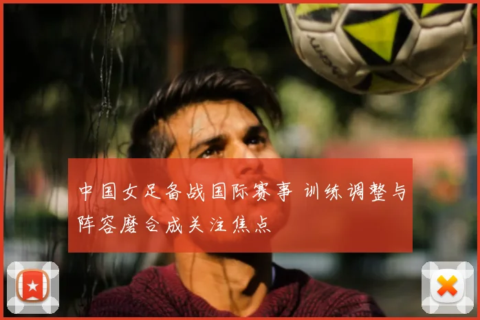 中国女足备战国际赛事 训练调整与阵容磨合成关注焦点