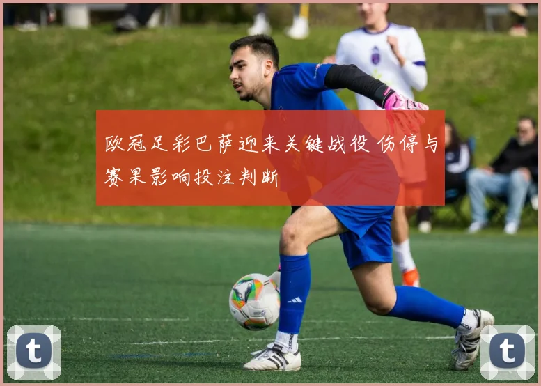 欧冠足彩巴萨迎来关键战役 伤停与赛果影响投注判断