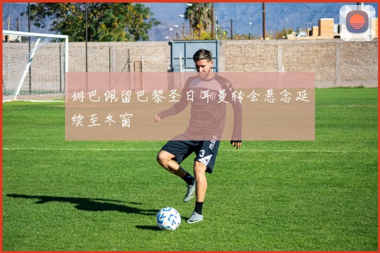 姆巴佩留巴黎圣日耳曼转会悬念延续至冬窗