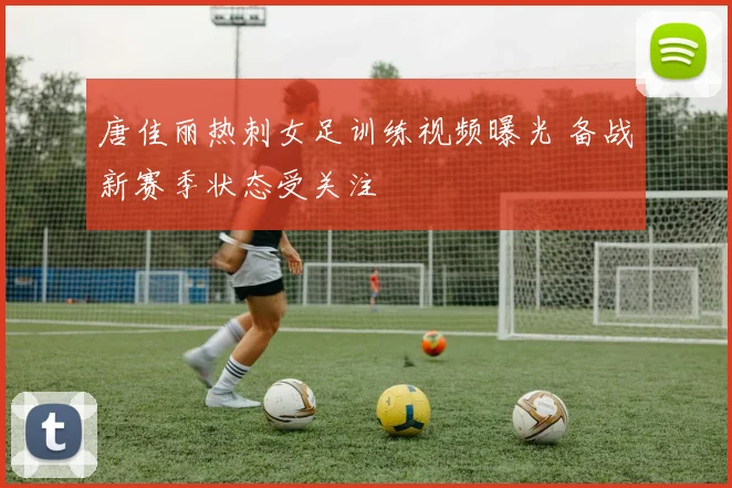 唐佳丽热刺女足训练视频曝光 备战新赛季状态受关注